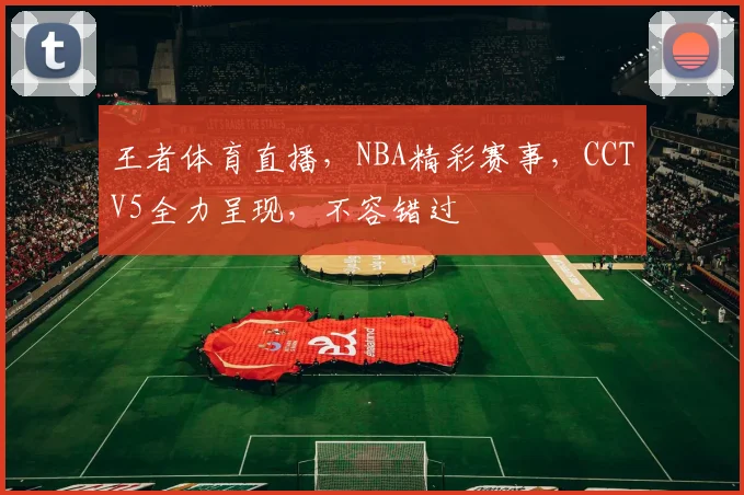 王者体育直播，NBA精彩赛事，CCTV5全力呈现，不容错过